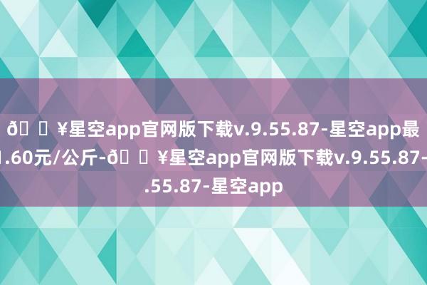 🔥星空app官网版下载v.9.55.87-星空app最低报价11.60元/公斤-🔥星空app官网版下载v.9.55.87-星空app