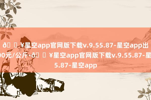 🔥星空app官网版下载v.9.55.87-星空app出入12.00元/公斤-🔥星空app官网版下载v.9.55.87-星空app