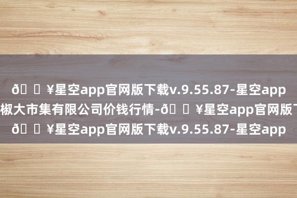 🔥星空app官网版下载v.9.55.87-星空app2024年6月8日柘城县辣椒大市集有限公司价钱行情-🔥星空app官网版下载v.9.55.87-星空app