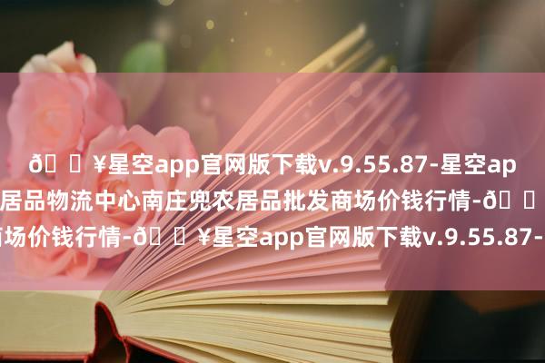 🔥星空app官网版下载v.9.55.87-星空app2024年6月8日杭州农副居品物流中心南庄兜农居品批发商场价钱行情-🔥星空app官网版下载v.9.55.87-星空app