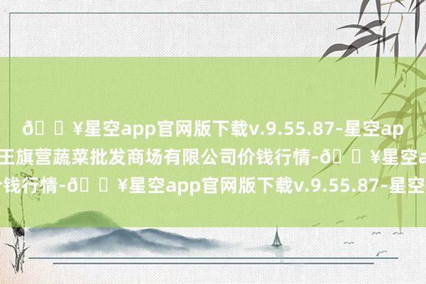 🔥星空app官网版下载v.9.55.87-星空app2024年6月8日昆明市王旗营蔬菜批发商场有限公司价钱行情-🔥星空app官网版下载v.9.55.87-星空app