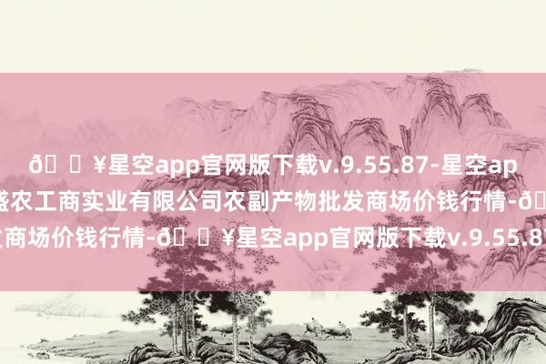 🔥星空app官网版下载v.9.55.87-星空app2024年6月8日晋城市绿盛农工商实业有限公司农副产物批发商场价钱行情-🔥星空app官网版下载v.9.55.87-星空app