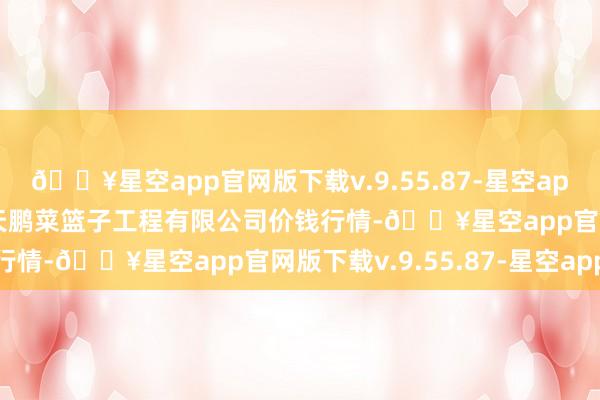 🔥星空app官网版下载v.9.55.87-星空app2024年6月8日无锡天鹏菜篮子工程有限公司价钱行情-🔥星空app官网版下载v.9.55.87-星空app