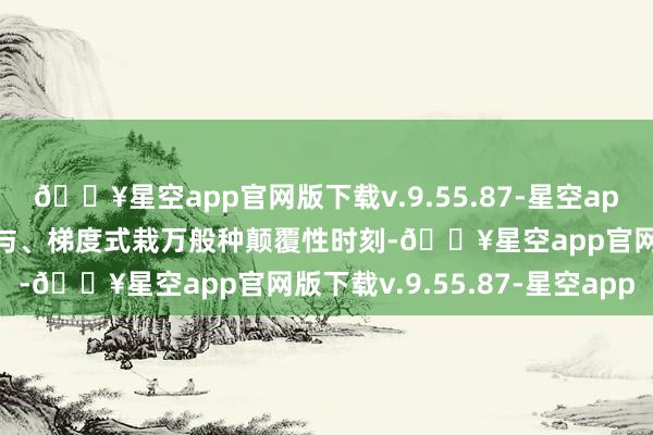 🔥星空app官网版下载v.9.55.87-星空app绽放式发现、常态化给与、梯度式栽万般种颠覆性时刻-🔥星空app官网版下载v.9.55.87-星空app