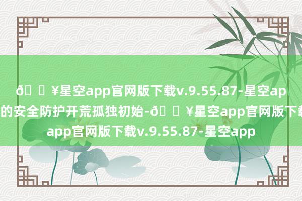 🔥星空app官网版下载v.9.55.87-星空app面前多量企业和组织的安全防护开荒孤独初始-🔥星空app官网版下载v.9.55.87-星空app