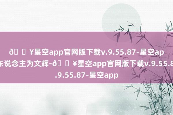 🔥星空app官网版下载v.9.55.87-星空app法定代表东说念主为文辉-🔥星空app官网版下载v.9.55.87-星空app